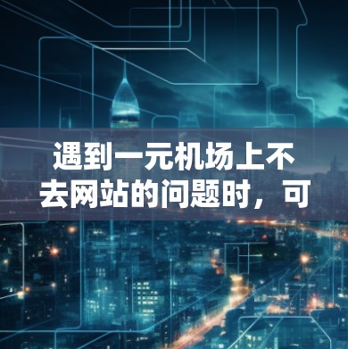 遇到一元机场上不去网站的问题时，可以按照以下步骤逐步排查和解决