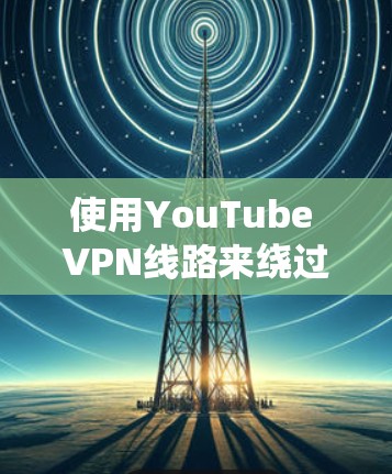 使用YouTube VPN线路来绕过地区限制的主要步骤如下